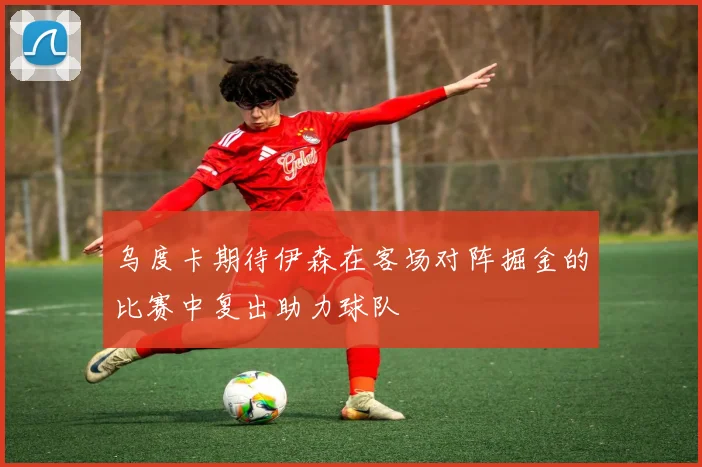 乌度卡期待伊森在客场对阵掘金的比赛中复出助力球队