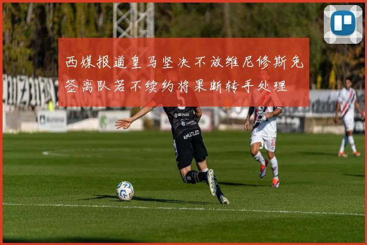西媒报道皇马坚决不放维尼修斯免签离队若不续约将果断转手处理