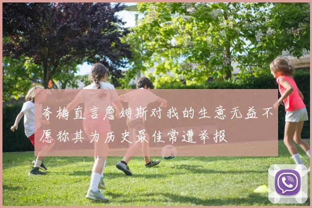 夸梅直言詹姆斯对我的生意无益不愿称其为历史最佳常遭举报