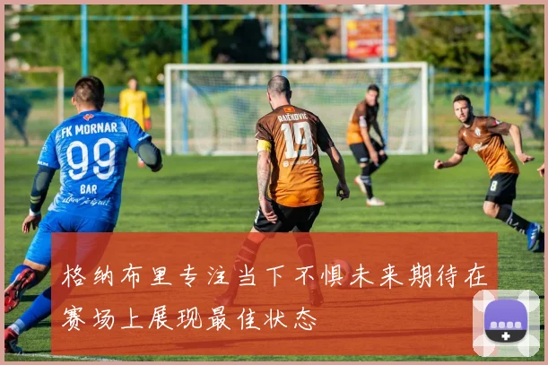 格纳布里专注当下不惧未来期待在赛场上展现最佳状态