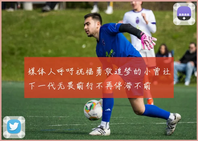媒体人呼吁祝福勇敢追梦的小曾让下一代无畏前行不再停滞不前