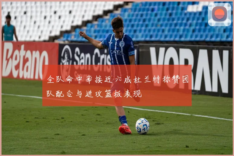 全队命中率接近六成杜兰特称赞团队配合与进攻篮板表现
