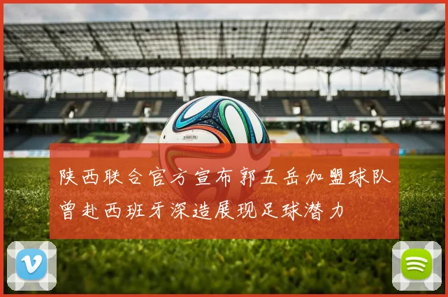 陕西联合官方宣布郭五岳加盟球队曾赴西班牙深造展现足球潜力