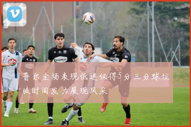 普尔全场表现低迷仅得5分三分球垃圾时间发力展现风采