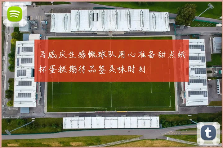 马威庆生感慨球队用心准备甜点纸杯蛋糕期待品鉴美味时刻