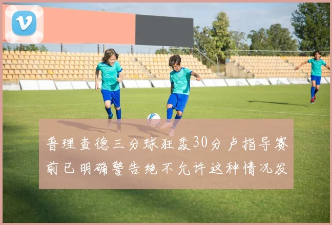 普理查德三分球狂轰30分卢指导赛前已明确警告绝不允许这种情况发生
