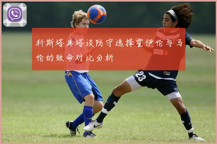 科斯塔库塔谈防守选择霍伊伦与马伦的致命对比分析