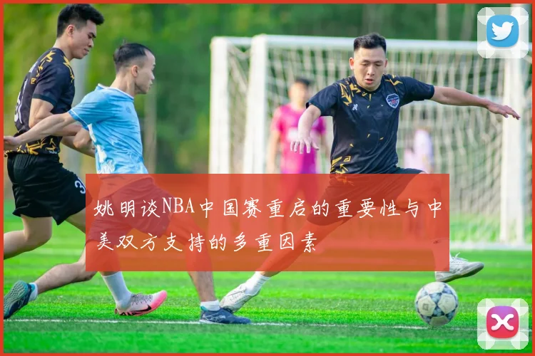 姚明谈NBA中国赛重启的重要性与中美双方支持的多重因素