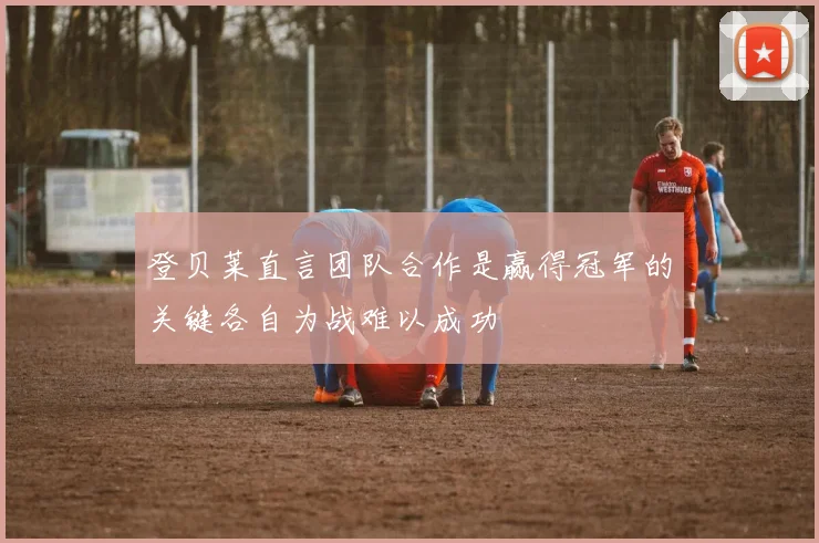 登贝莱直言团队合作是赢得冠军的关键各自为战难以成功