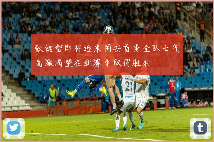 张健智即将迎来国安首秀全队士气高涨渴望在新赛季取得胜利