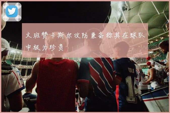 文班赞卡斯尔攻防兼备称其在球队中极为珍贵
