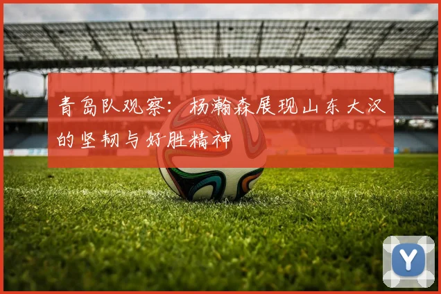 青岛队观察：杨瀚森展现山东大汉的坚韧与好胜精神