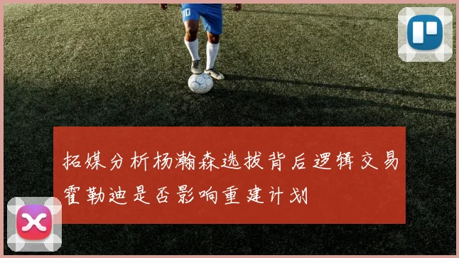 拓媒分析杨瀚森选拔背后逻辑交易霍勒迪是否影响重建计划