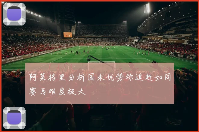 阿莱格里分析国米优势称追赶如同赛马难度极大