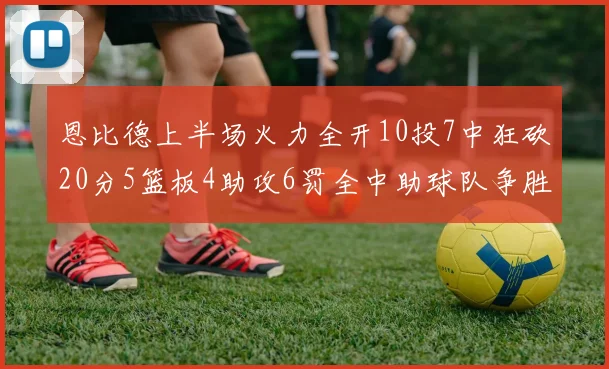 恩比德上半场火力全开10投7中狂砍20分5篮板4助攻6罚全中助球队争胜