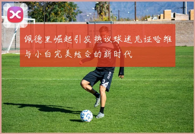 佩德里崛起引发热议球迷见证哈维与小白完美结合的新时代