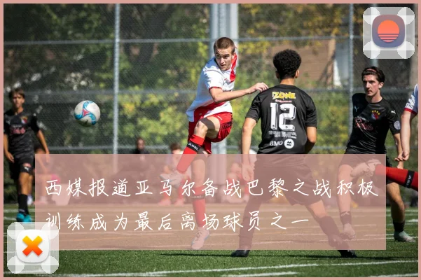 西媒报道亚马尔备战巴黎之战积极训练成为最后离场球员之一