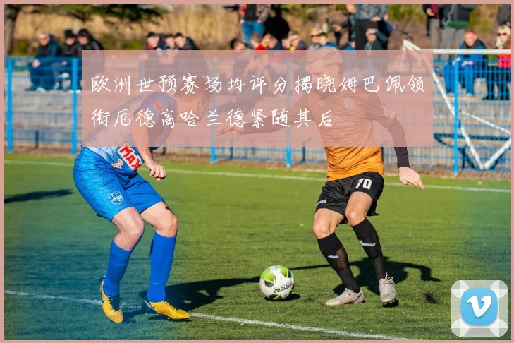 欧洲世预赛场均评分揭晓姆巴佩领衔厄德高哈兰德紧随其后