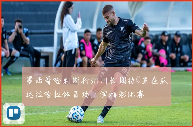 墨西哥哈利斯科州州长期待C罗在瓜达拉哈拉体育场上演精彩比赛