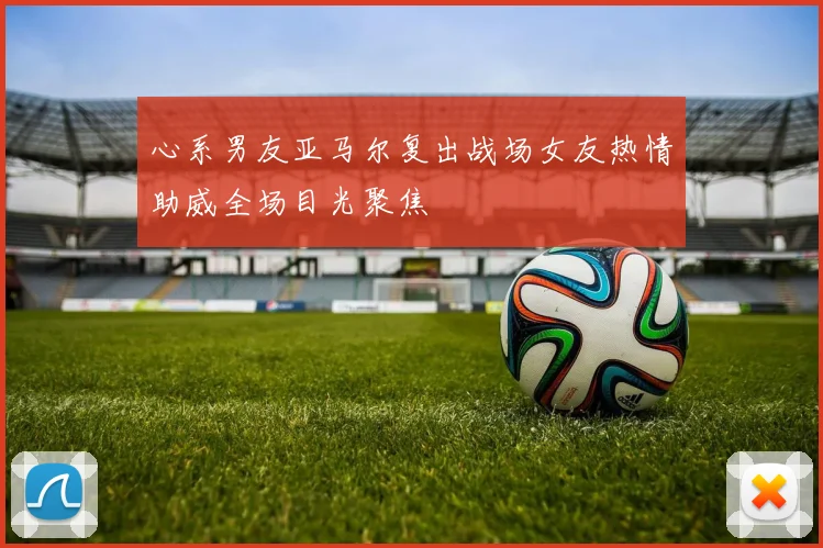 心系男友亚马尔复出战场女友热情助威全场目光聚焦