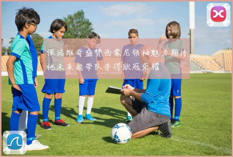 保诺维奇盛赞西蒙尼领袖魅力期待他未来能带队夺得欧冠荣耀