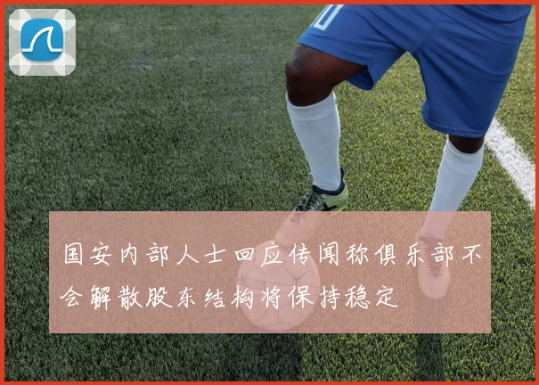 国安内部人士回应传闻称俱乐部不会解散股东结构将保持稳定