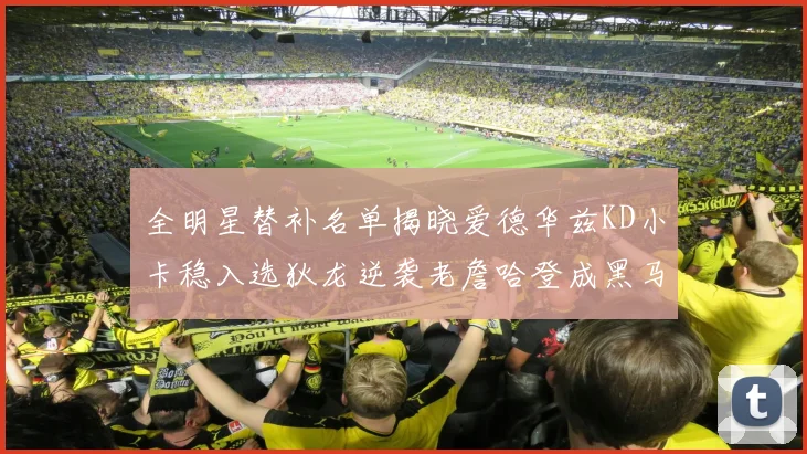 全明星替补名单揭晓爱德华兹KD小卡稳入选狄龙逆袭老詹哈登成黑马