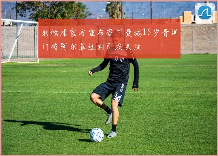 利物浦官方宣布签下曼城15岁青训门将阿尔菲杜利引发关注