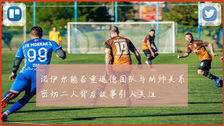 诺伊尔能否重返德国队与纳帅关系密切二人背后故事引人关注