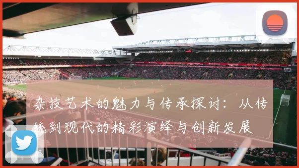 杂技艺术的魅力与传承探讨：从传统到现代的精彩演绎与创新发展
