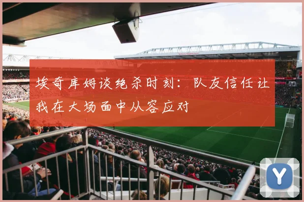埃奇库姆谈绝杀时刻：队友信任让我在大场面中从容应对