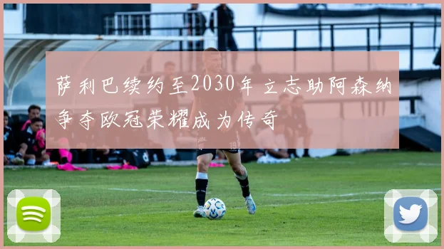 萨利巴续约至2030年立志助阿森纳争夺欧冠荣耀成为传奇