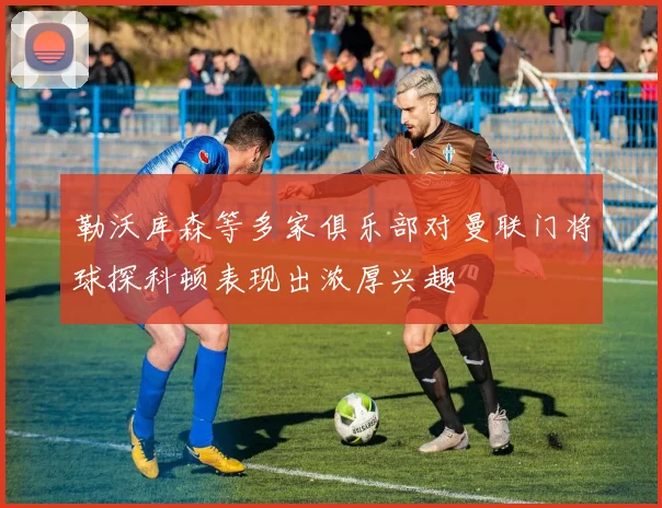 勒沃库森等多家俱乐部对曼联门将球探科顿表现出浓厚兴趣