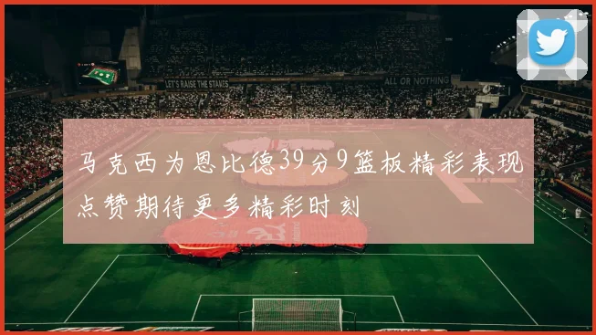 马克西为恩比德39分9篮板精彩表现点赞期待更多精彩时刻