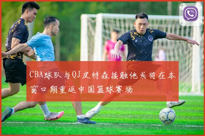 CBA球队与QJ皮特森接触他或将在本窗口期重返中国篮球赛场