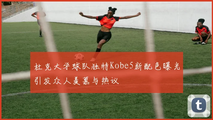 杜克大学球队独特Kobe5新配色曝光引发众人羡慕与热议