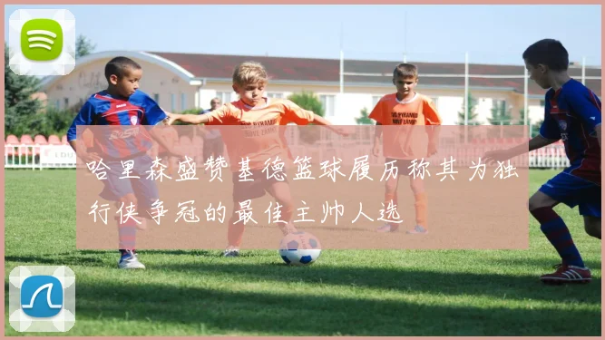 哈里森盛赞基德篮球履历称其为独行侠争冠的最佳主帅人选