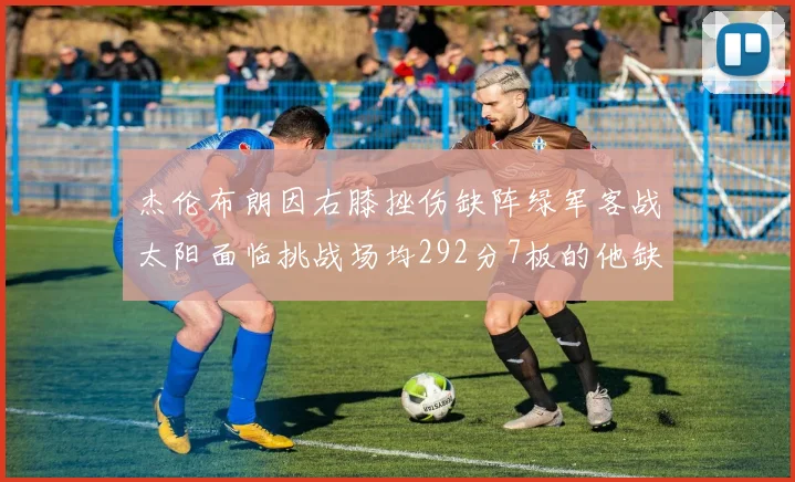 杰伦布朗因右膝挫伤缺阵绿军客战太阳面临挑战场均292分7板的他缺席影响大