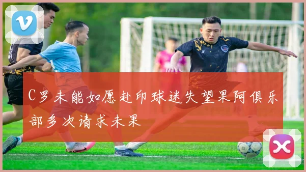 C罗未能如愿赴印球迷失望果阿俱乐部多次请求未果