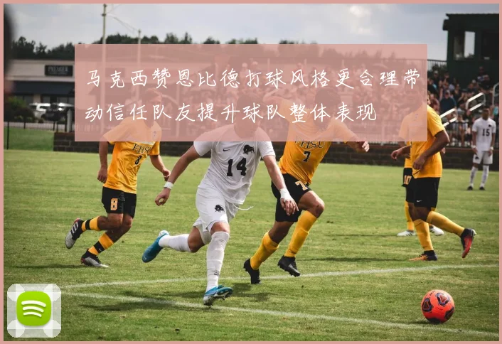 马克西赞恩比德打球风格更合理带动信任队友提升球队整体表现